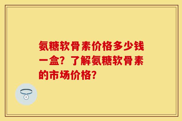 氨糖软骨素价格多少钱一盒？了解氨糖软骨素的市场价格？