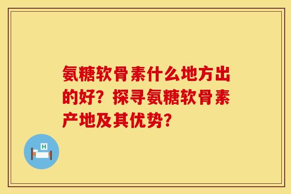 氨糖软骨素什么地方出的好？探寻氨糖软骨素产地及其优势？