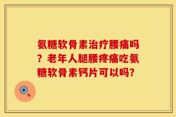 氨糖软骨素治疗腰痛吗？老年人腿腰疼痛吃氨糖软骨素钙片可以吗？