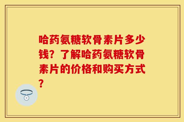 哈药氨糖软骨素片多少钱？了解哈药氨糖软骨素片的价格和购买方式？