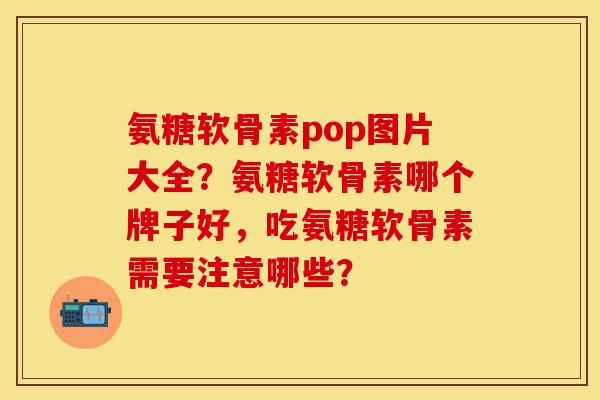 氨糖软骨素pop图片大全？氨糖软骨素哪个牌子好，吃氨糖软骨素需要注意哪些？