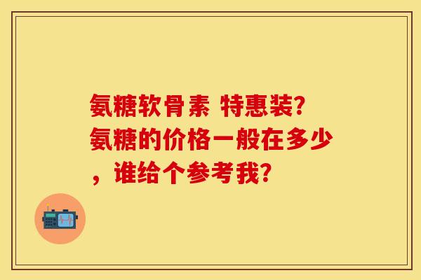 氨糖软骨素 特惠装?氨糖的价格一般在多少,谁给个参考我? 氨糖软骨素 特惠装?氨糖的价格一般在多少,谁给个参考我?
