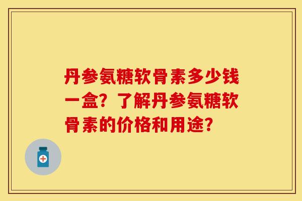 丹参氨糖软骨素多少钱一盒？了解丹参氨糖软骨素的价格和用途？
