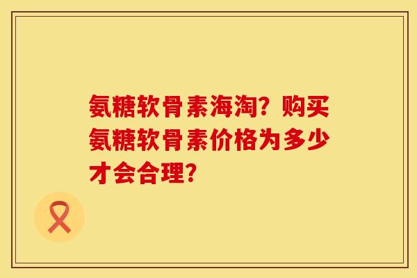 氨糖软骨素海淘？购买氨糖软骨素价格为多少才会合理？
