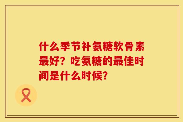 什么季节补氨糖软骨素好?吃氨糖的佳时间是什么时候? 什么季节补氨糖软骨素好?吃氨糖的佳时间是什么时候?