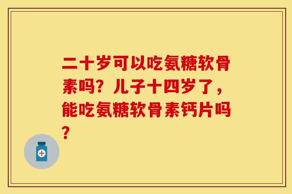 二十岁可以吃氨糖软骨素吗？儿子十四岁了，能吃氨糖软骨素钙片吗？