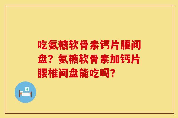 吃氨糖软骨素钙片腰间盘？氨糖软骨素加钙片腰椎间盘能吃吗？
