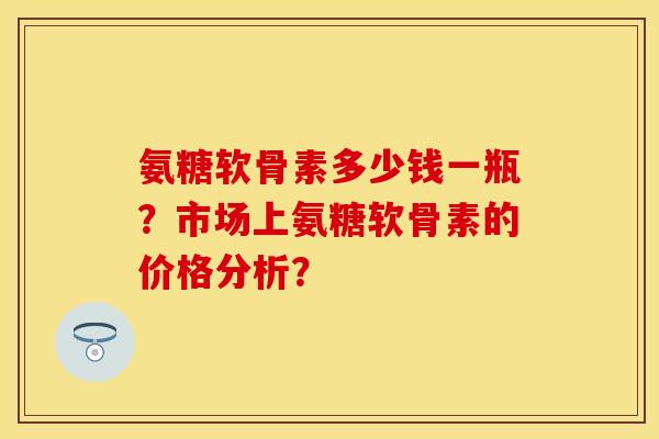 氨糖软骨素多少钱一瓶？市场上氨糖软骨素的价格分析？
