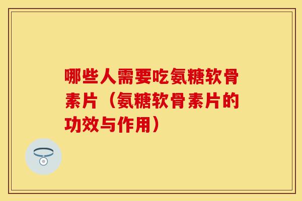哪些人需要吃氨糖软骨素片（氨糖软骨素片的功效与作用）