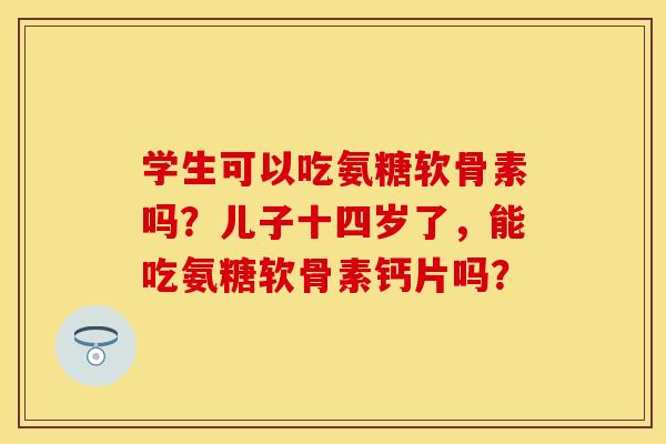 学生可以吃氨糖软骨素吗？儿子十四岁了，能吃氨糖软骨素钙片吗？