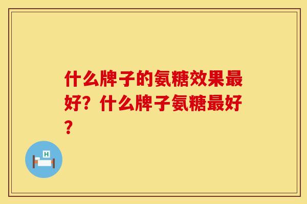 什么牌子的氨糖效果好?什么牌子氨糖好? 什么牌子的氨糖效果好?什么牌子氨糖好?