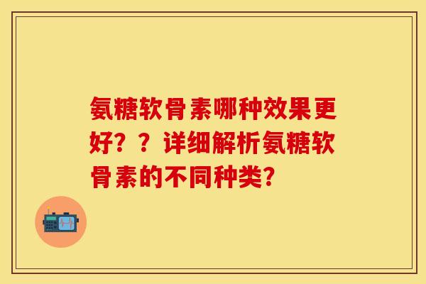 氨糖软骨素哪种效果更好？？详细解析氨糖软骨素的不同种类？
