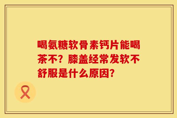 喝氨糖软骨素钙片能喝茶不？膝盖经常发软不舒服是什么原因？