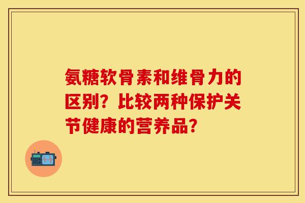 氨糖软骨素和维骨力的区别?比较两种保护关节健康的营养品?