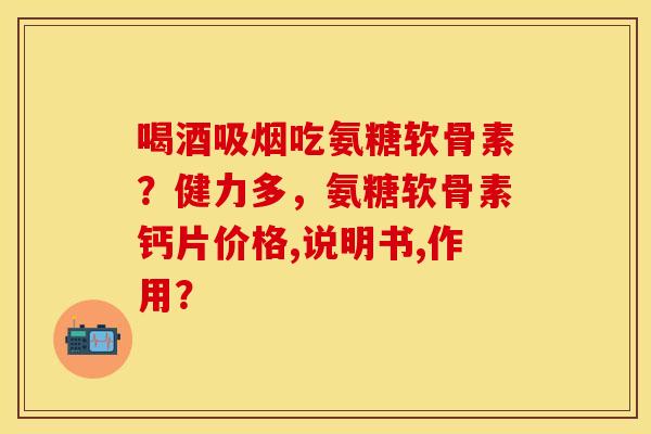 喝酒吸烟吃氨糖软骨素？健力多，氨糖软骨素钙片价格,说明书,作用？