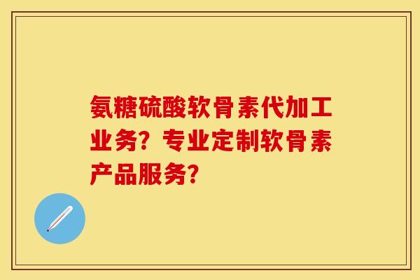 氨糖硫酸软骨素代加工业务？专业定制软骨素产品服务？