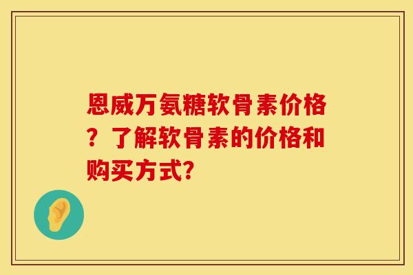 恩威万氨糖软骨素价格？了解软骨素的价格和购买方式？