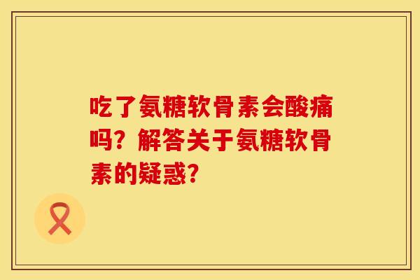 吃了氨糖软骨素会酸痛吗？解答关于氨糖软骨素的疑惑？