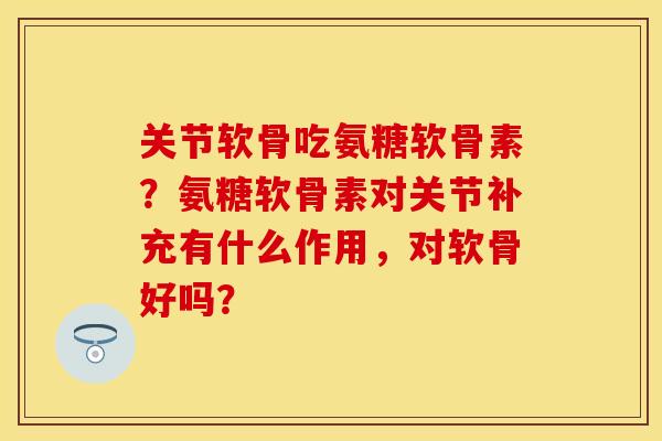 关节软骨吃氨糖软骨素？氨糖软骨素对关节补充有什么作用，对软骨好吗？