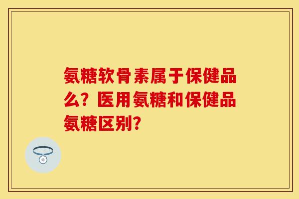 氨糖软骨素属于保健品么?医用氨糖和保健品氨糖区别? 氨糖软骨素属于保健品么?医用氨糖和保健品氨糖区别?