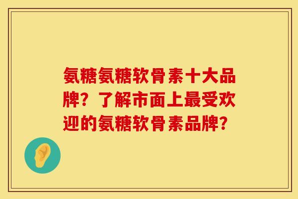 氨糖氨糖软骨素十大品牌？了解市面上最受欢迎的氨糖软骨素品牌？