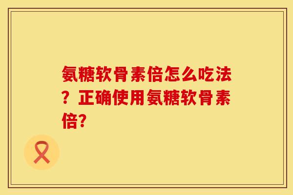 氨糖软骨素倍怎么吃法？正确使用氨糖软骨素倍？