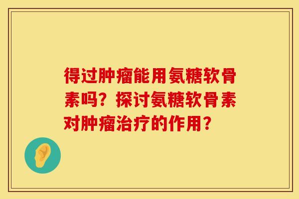 得过肿瘤能用氨糖软骨素吗？探讨氨糖软骨素对肿瘤治疗的作用？