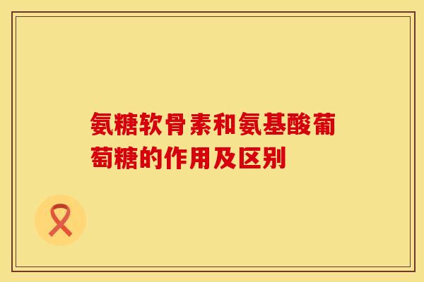 氨糖软骨素和氨基酸葡萄糖的作用及区别