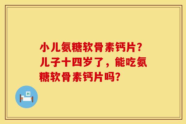 小儿氨糖软骨素钙片？儿子十四岁了，能吃氨糖软骨素钙片吗？