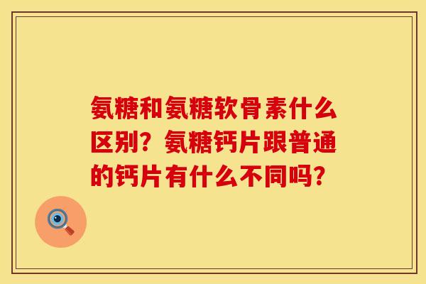 氨糖和氨糖软骨素什么区别?氨糖钙片跟普通的钙片有什么不同吗? 氨糖和氨糖软骨素什么区别?氨糖钙片跟普通的钙片有什么不同吗?