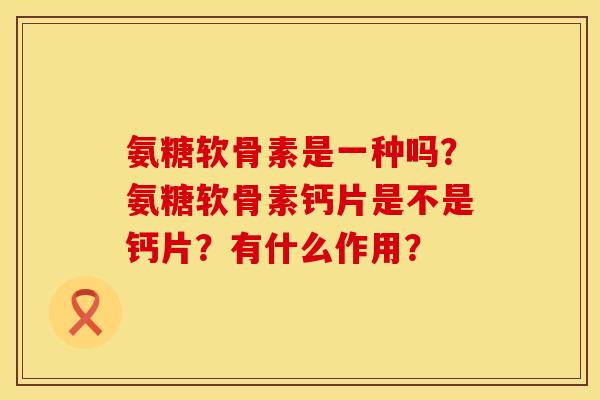 氨糖软骨素是一种吗？氨糖软骨素钙片是不是钙片？有什么作用？