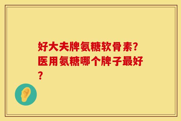 好大夫牌氨糖软骨素？医用氨糖哪个牌子最好？