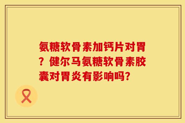 氨糖软骨素加钙片对胃？健尔马氨糖软骨素胶囊对胃炎有影响吗？
