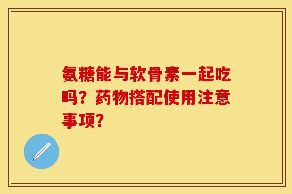氨糖能与软骨素一起吃吗？药物搭配使用注意事项？