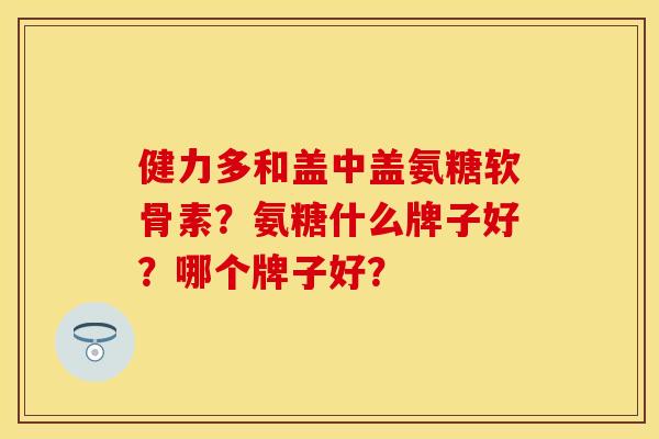 健力多和盖中盖氨糖软骨素？氨糖什么牌子好？哪个牌子好？
