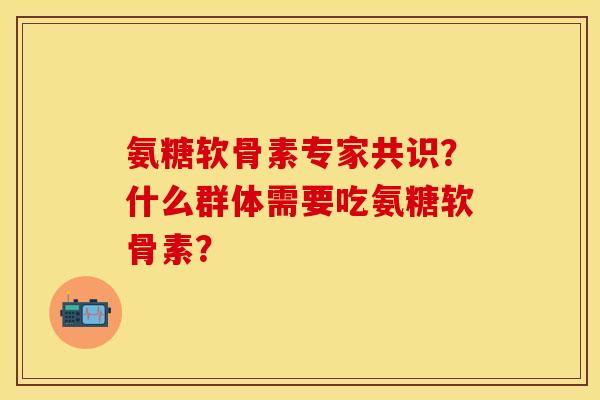 氨糖软骨素专家共识？什么群体需要吃氨糖软骨素？