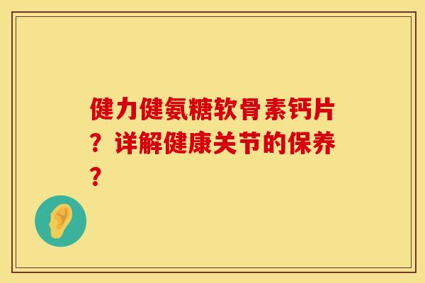 健力健氨糖软骨素钙片？详解健康关节的保养？