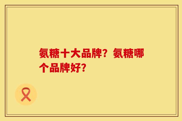 氨糖十大品牌?氨糖哪个品牌好? 氨糖十大品牌?氨糖哪个品牌好?