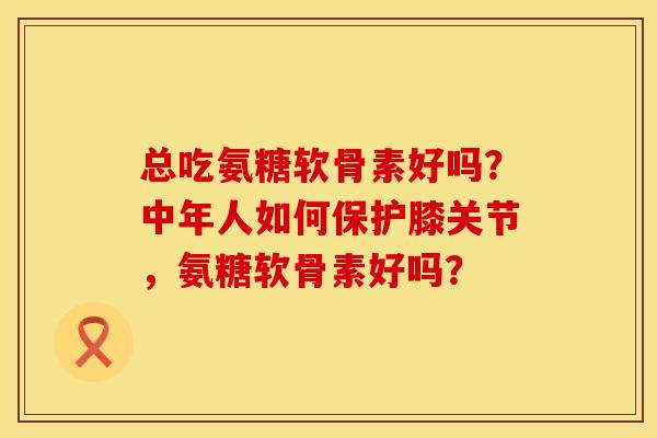 总吃氨糖软骨素好吗？中年人如何保护膝关节，氨糖软骨素好吗？