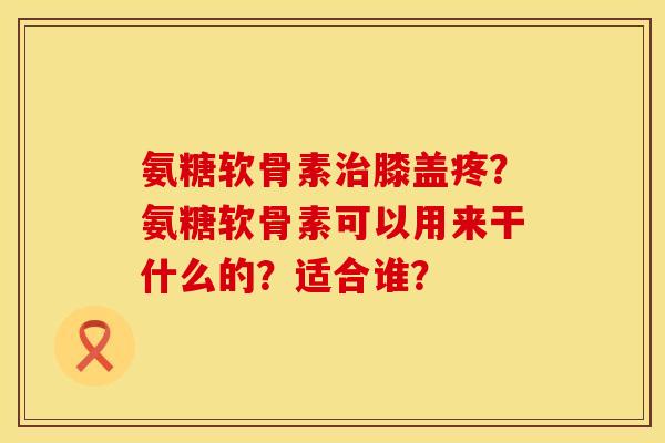 氨糖软骨素膝盖疼?氨糖软骨素可以用来干什么的?适合谁? 氨糖软骨素膝盖疼?氨糖软骨素可以用来干什么的?适合谁?