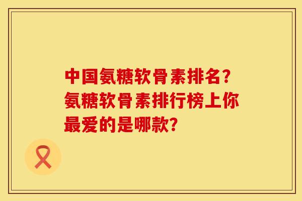 中国氨糖软骨素排名？氨糖软骨素排行榜上你最爱的是哪款？