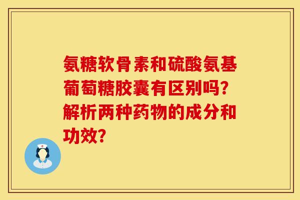 氨糖软骨素和硫酸氨基葡萄糖胶囊有区别吗？解析两种药物的成分和功效？