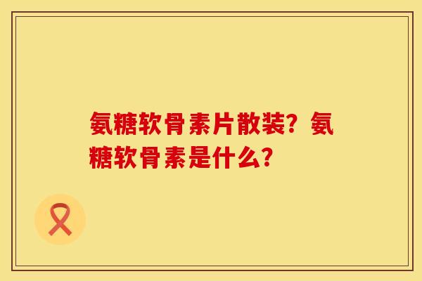 氨糖软骨素片散装？氨糖软骨素是什么？