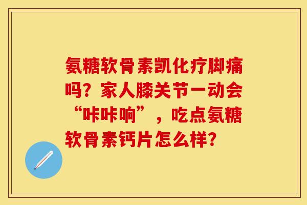 氨糖软骨素凯化疗脚痛吗？家人膝关节一动会“咔咔响”，吃点氨糖软骨素钙片怎么样？