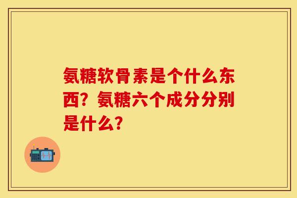 氨糖软骨素是个什么东西?氨糖六个成分分别是什么?