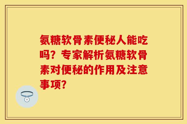 氨糖软骨素便秘人能吃吗？专家解析氨糖软骨素对便秘的作用及注意事项？