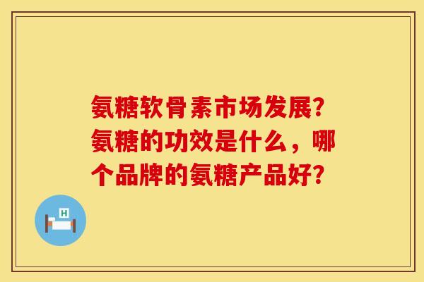 氨糖软骨素市场发展?氨糖的功效是什么,哪个品牌的氨糖产品好? 氨糖软骨素市场发展?氨糖的功效是什么,哪个品牌的氨糖产品好?