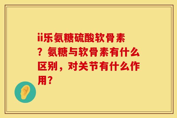 ii乐氨糖硫酸软骨素?氨糖与软骨素有什么区别,对关节有什么作用? ii乐氨糖硫酸软骨素?氨糖与软骨素有什么区别,对关节有什么作用?