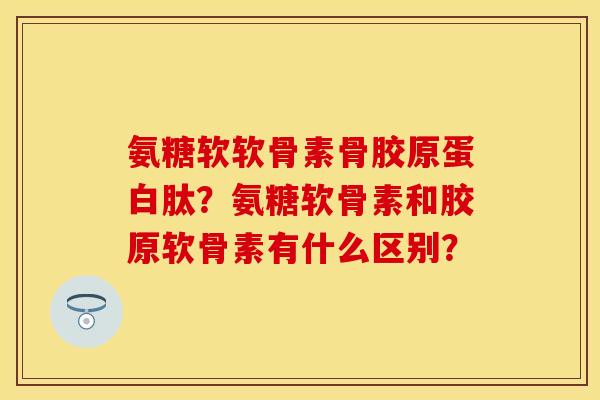氨糖软软骨素骨胶原蛋白肽？氨糖软骨素和胶原软骨素有什么区别？