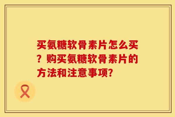 买氨糖软骨素片怎么买？购买氨糖软骨素片的方法和注意事项？